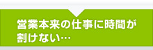 営業本来の仕事に時間が割けない