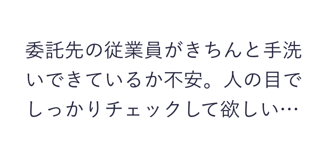 委託先の従業員がきちんと手洗いできているか不安。人の眼でしっかりチェックして欲しい…